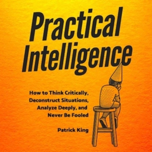 Sharpen Your Thinking! Deconstruct Situations, Analyze Deeply & Never Be Fooled Again  (With Practical Intelligence By Patrick King)