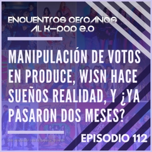 Episodio 112: Manipulación de votos en Produce, WJSN hace sueños realidad, y ¿ya pasaron dos meses?