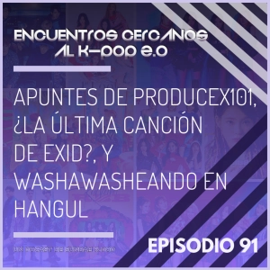 Episodio 91: Apuntes de ProduceX101, ¿la última canción de EXID?, y washawasheando en hangul